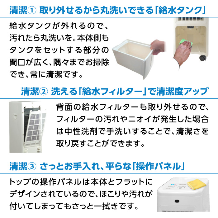 清潔 ①取り外せるから丸洗いできる「給水タンク」＆ ②洗える「給水フィルター」で清潔度アップ ＆ ③さっとお手入れ、平らな「操作パネル」